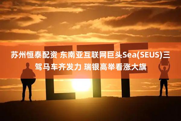 苏州恒泰配资 东南亚互联网巨头Sea(SEUS)三驾马车齐发力 瑞银高举看涨大旗