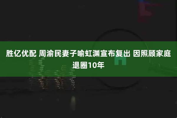 胜亿优配 周渝民妻子喻虹渊宣布复出 因照顾家庭退圈10年